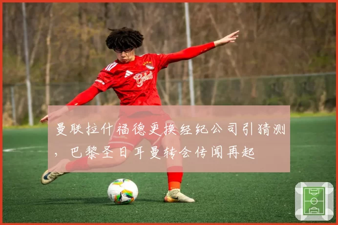 曼联拉什福德更换经纪公司引猜测,巴黎圣日耳曼转会传闻再起