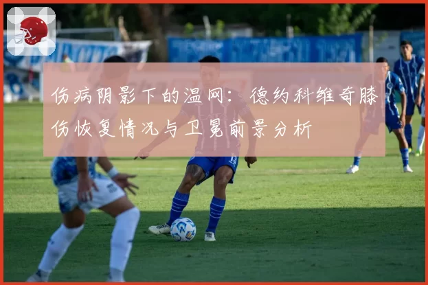 伤病阴影下的温网：德约科维奇膝伤恢复情况与卫冕前景分析