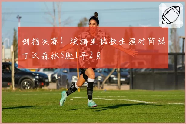 剑指决赛！埃梅里执教生涯对阵诺丁汉森林5胜1平2负