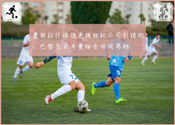 曼联拉什福德更换经纪公司引猜测,巴黎圣日耳曼转会传闻再起