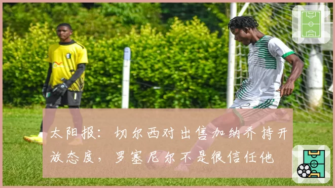 太阳报：切尔西对出售加纳乔持开放态度，罗塞尼尔不是很信任他