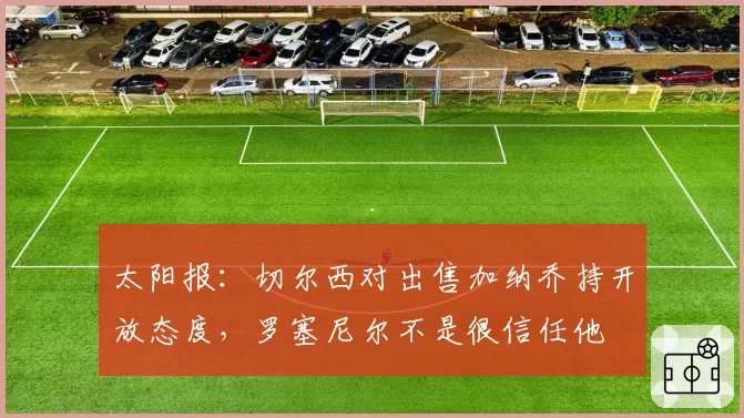 太阳报：切尔西对出售加纳乔持开放态度，罗塞尼尔不是很信任他