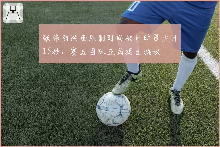 张伟丽地面压制时间被计时员少计15秒，赛后团队正式提出抗议