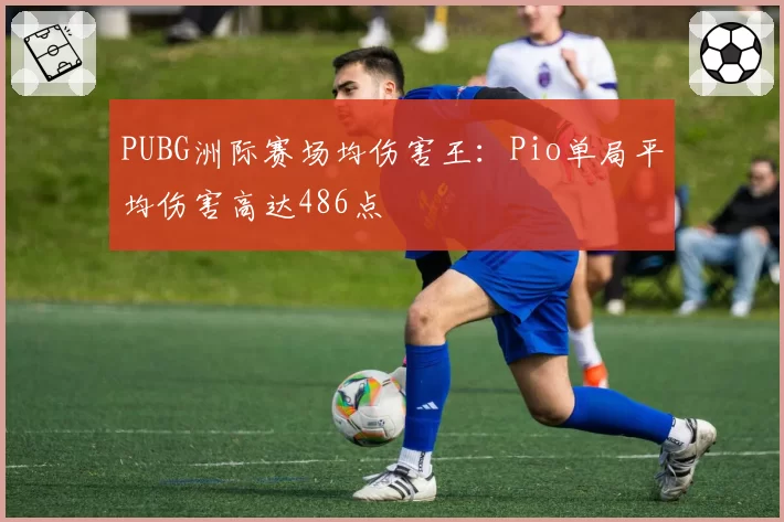 PUBG洲际赛场均伤害王:Pio单局平均伤害高达486点