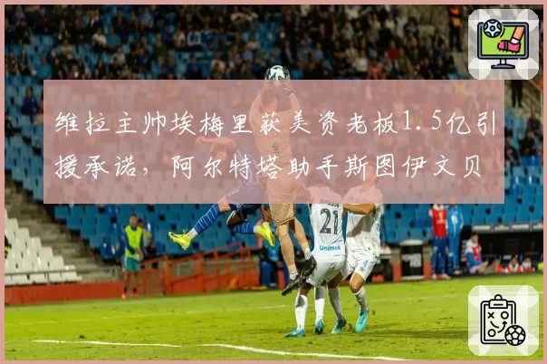 维拉主帅埃梅里获美资老板1.5亿引援承诺，阿尔特塔助手斯图伊文贝赫成候选替补
