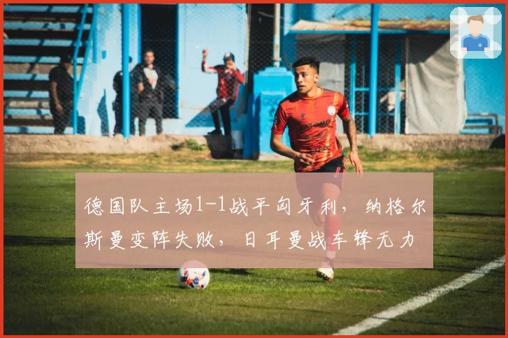 德国队主场1-1战平匈牙利，纳格尔斯曼变阵失败，日耳曼战车锋无力困局如何破解？
