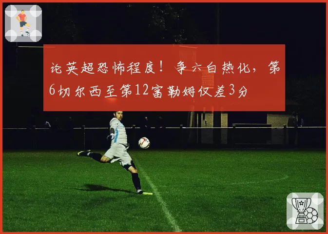 论英超恐怖程度！争六白热化，第6切尔西至第12富勒姆仅差3分