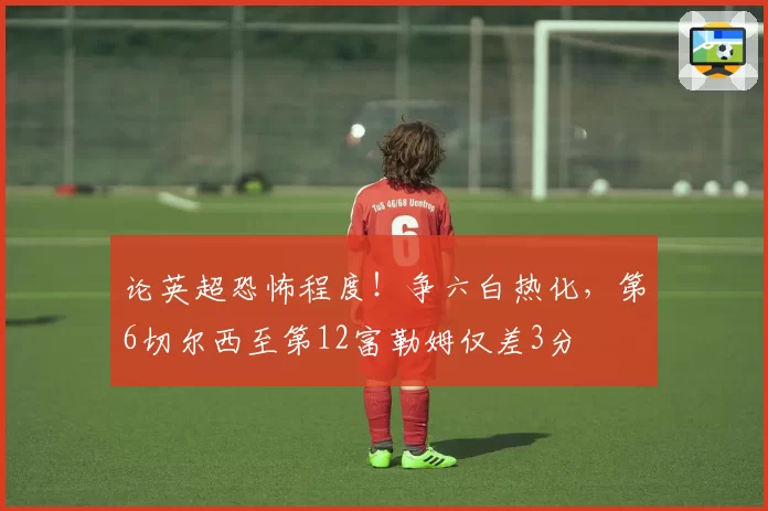论英超恐怖程度！争六白热化，第6切尔西至第12富勒姆仅差3分