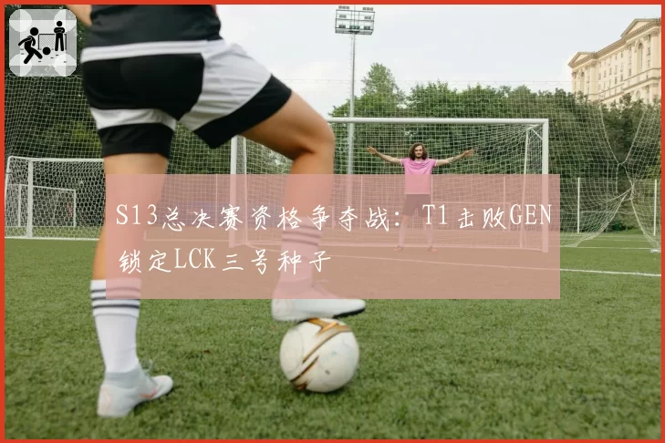 S13总决赛资格争夺战:T1击败GEN锁定LCK三号种子