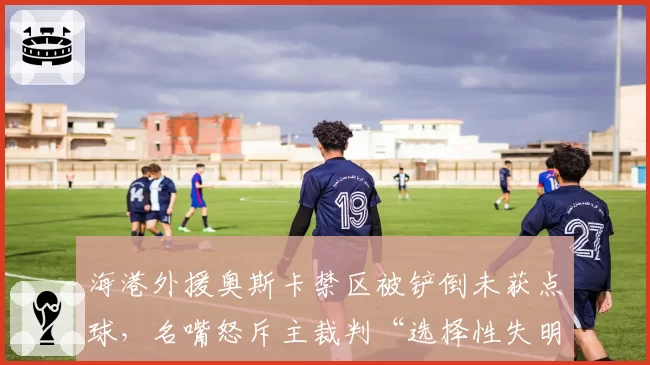 海港外援奥斯卡禁区被铲倒未获点球,名嘴怒斥主裁判“选择性失明”