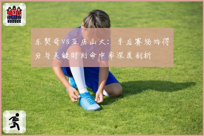 东契奇vs亚历山大:季后赛场均得分与关键时刻命中率深度剖析