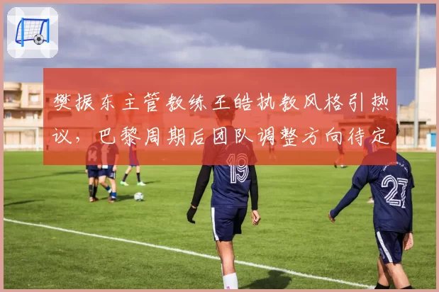 樊振东主管教练王皓执教风格引热议,巴黎周期后团队调整方向待定