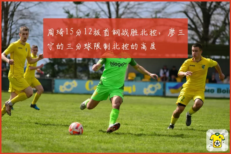 周琦15分12板首钢战胜北控,廖三宁的三分球限制北控的高度