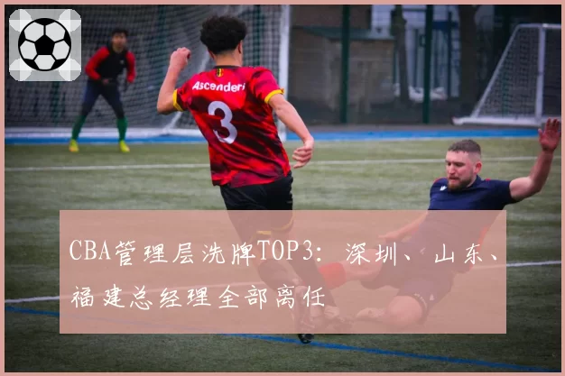 CBA管理层洗牌TOP3：深圳、山东、福建总经理全部离任