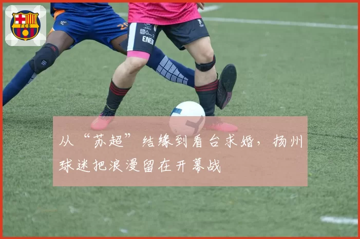 从“苏超”结缘到看台求婚,扬州球迷把浪漫留在开幕战