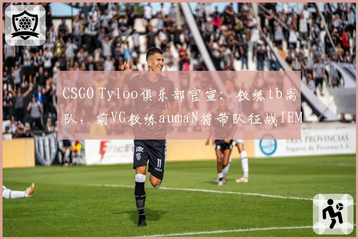 CSGO Tyloo俱乐部官宣：教练tb离队，前VG教练aumaN将带队征战IEM秋季赛