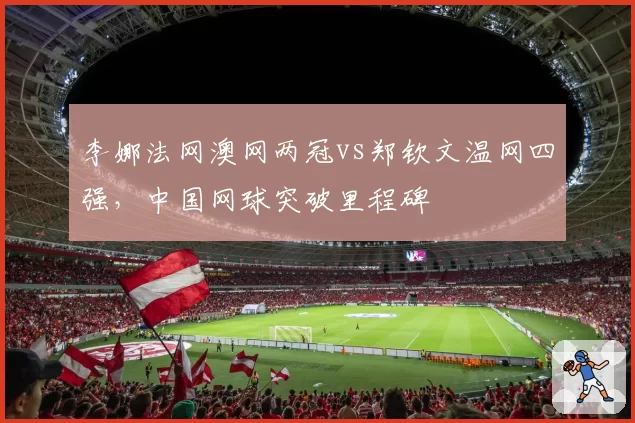 李娜法网澳网两冠vs郑钦文温网四强,中国网球突破里程碑