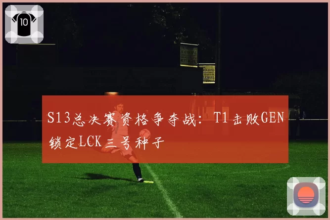 S13总决赛资格争夺战:T1击败GEN锁定LCK三号种子