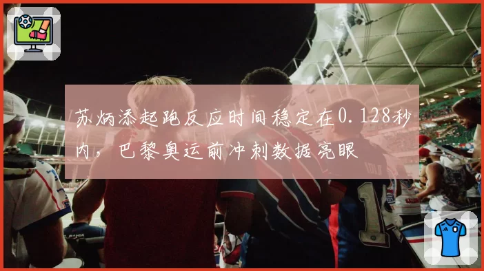 苏炳添起跑反应时间稳定在0.128秒内,巴黎奥运前冲刺数据亮眼
