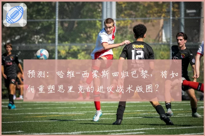 预测：哈维-西蒙斯回归巴黎，将如何重塑恩里克的进攻战术版图？