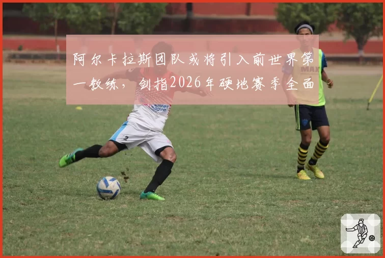 阿尔卡拉斯团队或将引入前世界第一教练,剑指2026年硬地赛季全面统治?