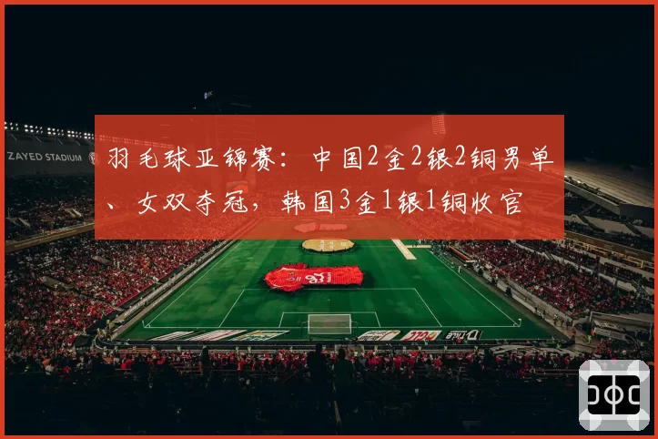 羽毛球亚锦赛:中国2金2银2铜男单、女双夺冠,韩国3金1银1铜收官