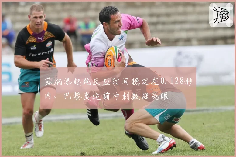 苏炳添起跑反应时间稳定在0.128秒内,巴黎奥运前冲刺数据亮眼