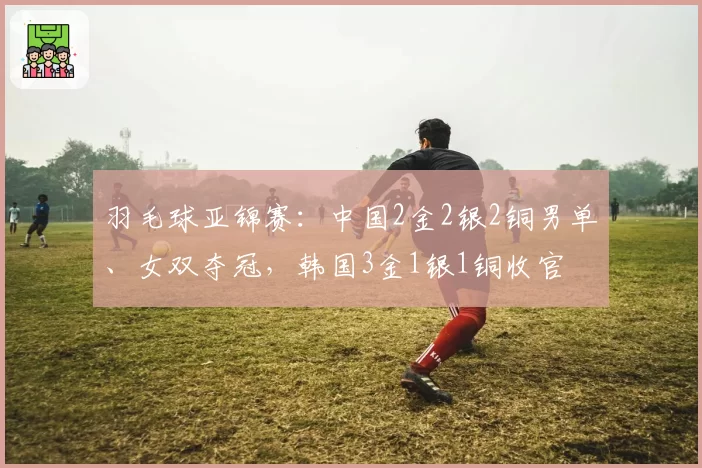 羽毛球亚锦赛:中国2金2银2铜男单、女双夺冠,韩国3金1银1铜收官