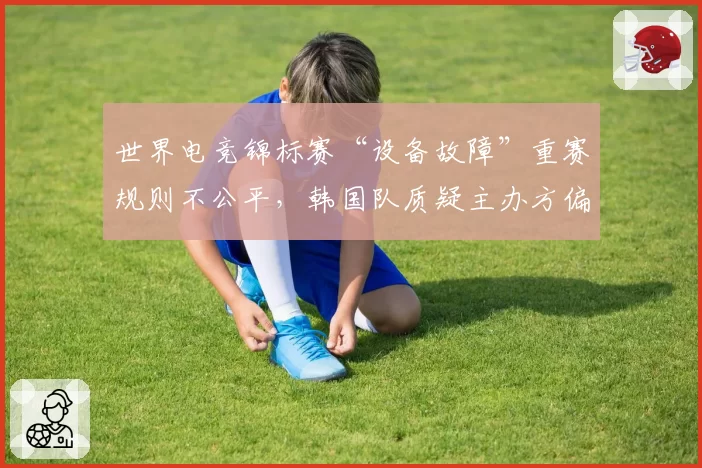 世界电竞锦标赛“设备故障”重赛规则不公平,韩国队质疑主办方偏袒
