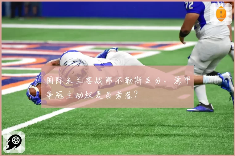 国际米兰客战那不勒斯丢分，意甲争冠主动权是否旁落？