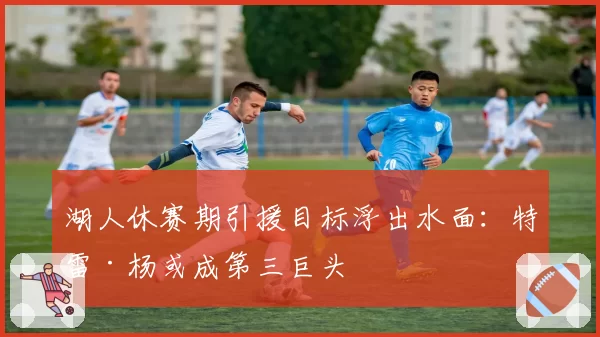 湖人休赛期引援目标浮出水面:特雷·杨或成第三巨头