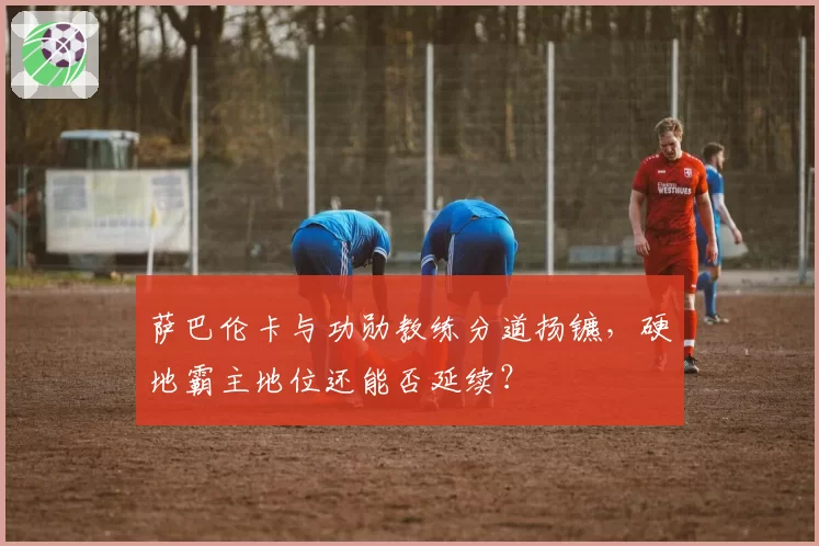萨巴伦卡与功勋教练分道扬镳，硬地霸主地位还能否延续？
