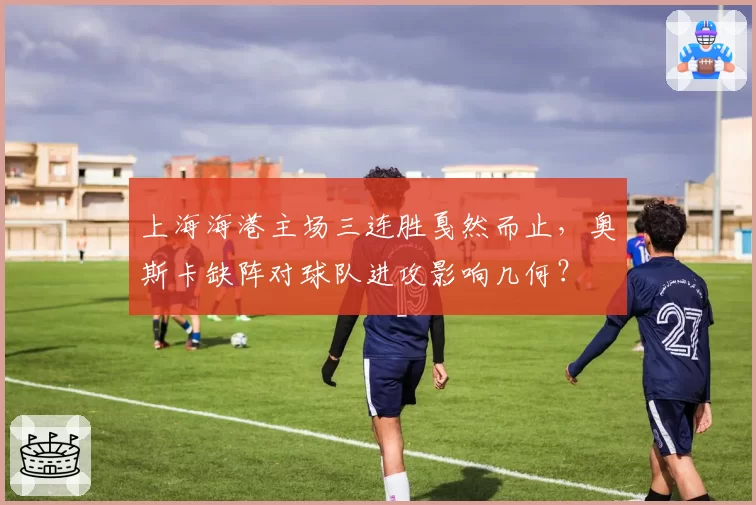 上海海港主场三连胜戛然而止，奥斯卡缺阵对球队进攻影响几何？