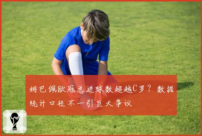 姆巴佩欧冠总进球数超越C罗？数据统计口径不一引巨大争议