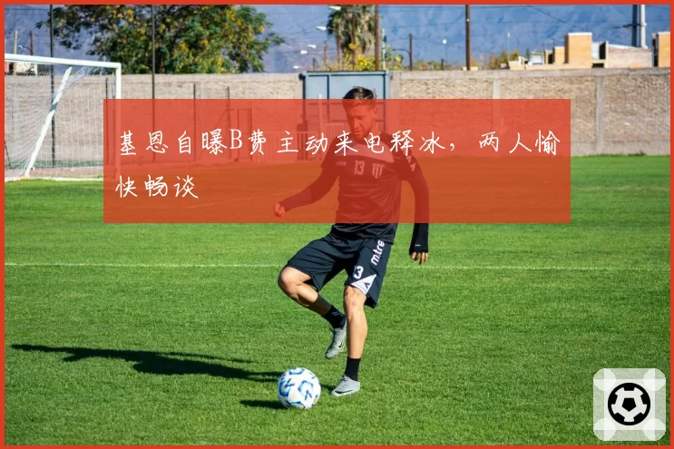 基恩自曝B费主动来电释冰,两人愉快畅谈