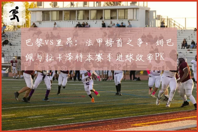 巴黎vs里昂：法甲榜首之争，姆巴佩与拉卡泽特本赛季进球效率PK
