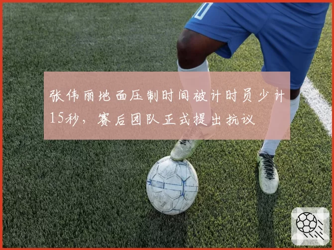 张伟丽地面压制时间被计时员少计15秒，赛后团队正式提出抗议