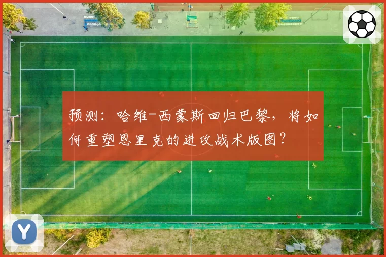 预测：哈维-西蒙斯回归巴黎，将如何重塑恩里克的进攻战术版图？