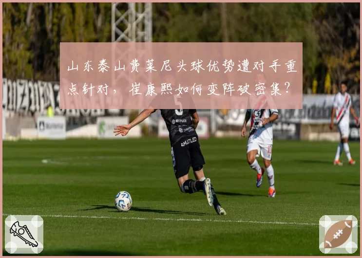 山东泰山费莱尼头球优势遭对手重点针对,崔康熙如何变阵破密集?