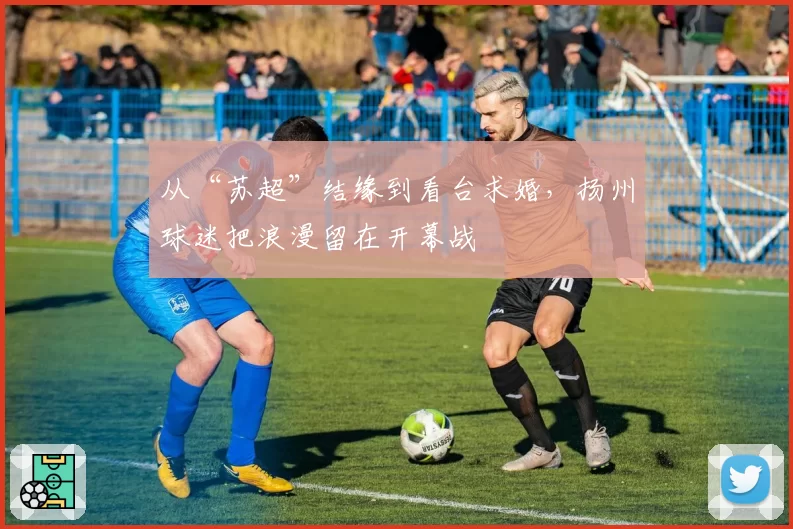 从“苏超”结缘到看台求婚，扬州球迷把浪漫留在开幕战