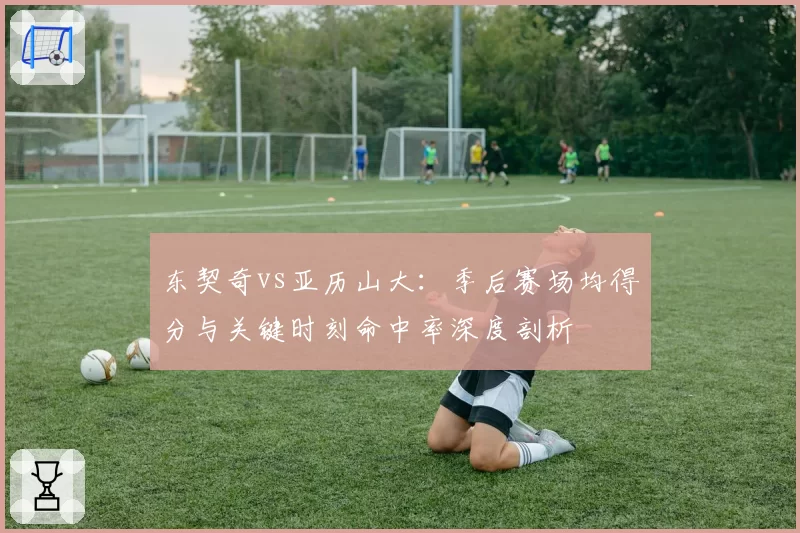 东契奇vs亚历山大:季后赛场均得分与关键时刻命中率深度剖析