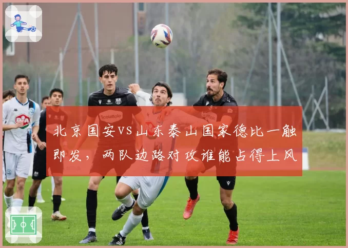 北京国安vs山东泰山国家德比一触即发，两队边路对攻谁能占得上风？
