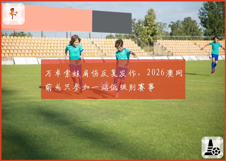 万卓索娃肩伤反复发作，2026澳网前或只参加一站低级别赛事