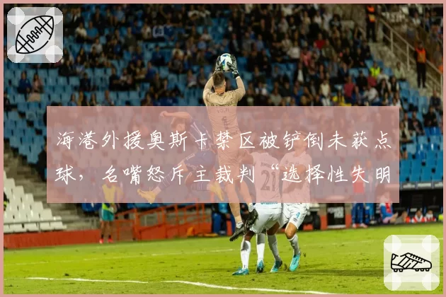 海港外援奥斯卡禁区被铲倒未获点球，名嘴怒斥主裁判“选择性失明”