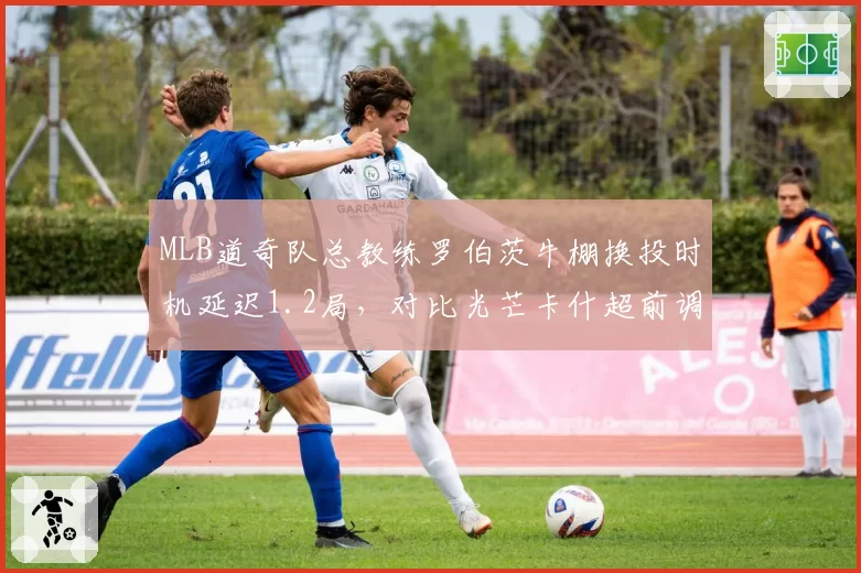 MLB道奇队总教练罗伯茨牛棚换投时机延迟1.2局，对比光芒卡什超前调度策略优劣凸显