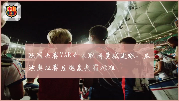 欧冠决赛VAR介入取消曼城进球,瓜迪奥拉赛后炮轰判罚标准