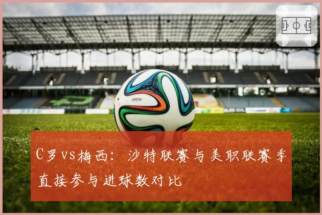 C罗vs梅西：沙特联赛与美职联赛季直接参与进球数对比