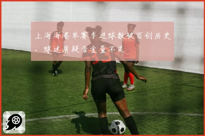 上海海港单赛季进球数破百创历史,球迷质疑含金量不足