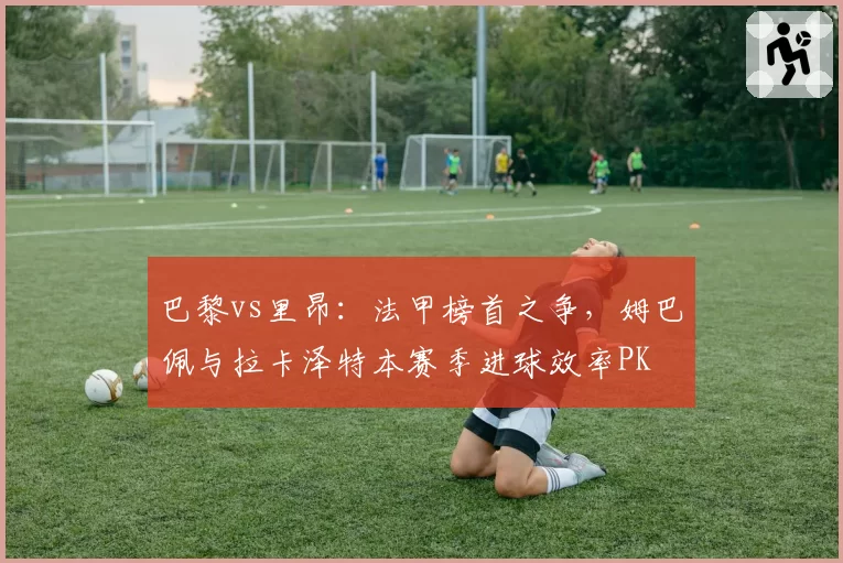 巴黎vs里昂:法甲榜首之争,姆巴佩与拉卡泽特本赛季进球效率PK