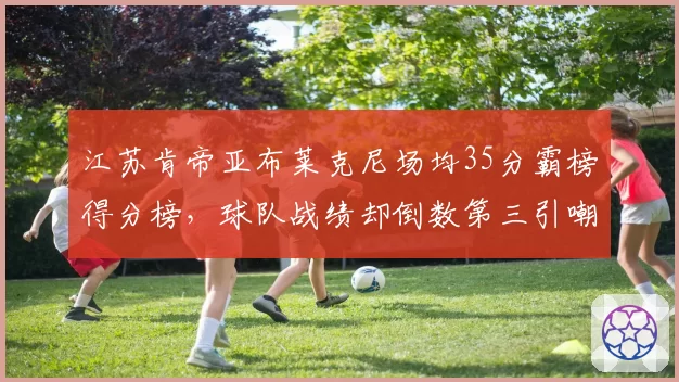 江苏肯帝亚布莱克尼场均35分霸榜得分榜，球队战绩却倒数第三引嘲讽